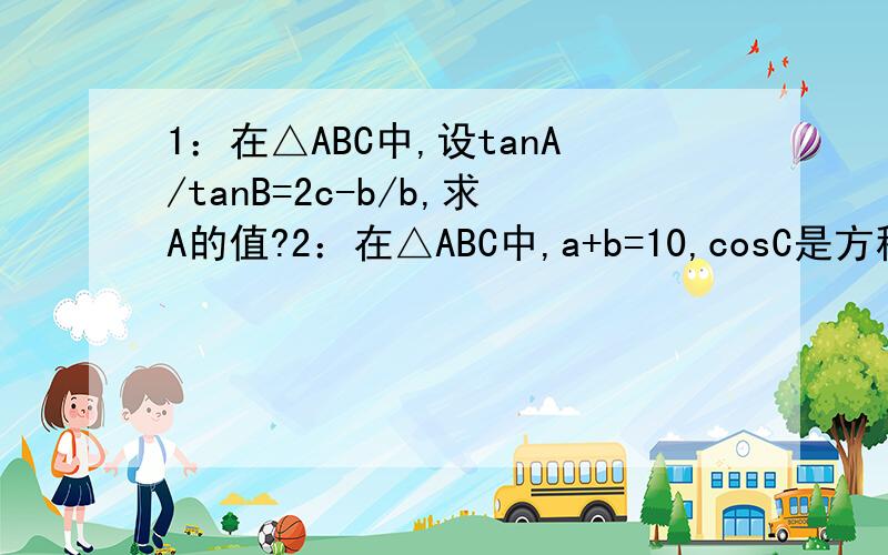 1：在△ABC中,设tanA/tanB=2c-b/b,求A的值?2：在△ABC中,a+b=10,cosC是方程2x的平方