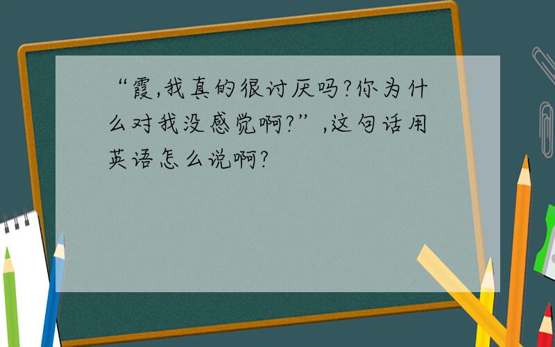 “霞,我真的很讨厌吗?你为什么对我没感觉啊?”,这句话用英语怎么说啊?