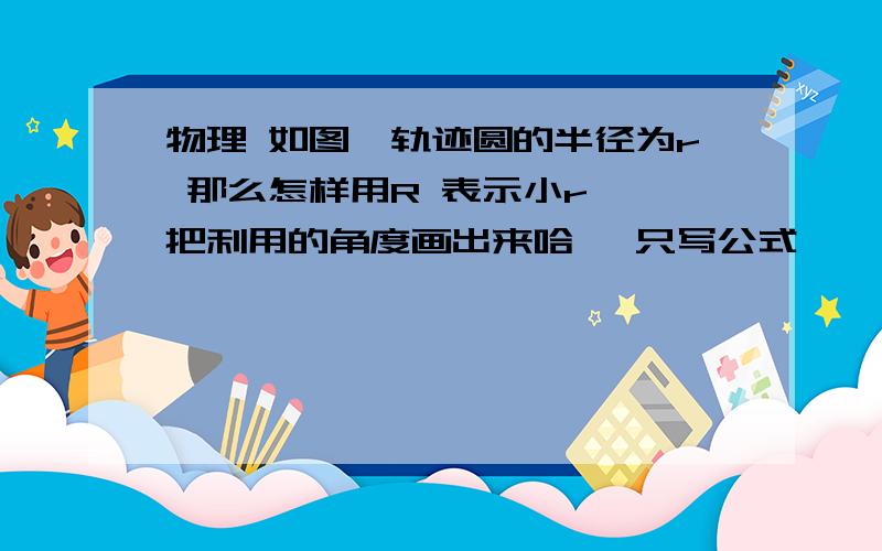 物理 如图,轨迹圆的半径为r 那么怎样用R 表示小r ,把利用的角度画出来哈 ,只写公式