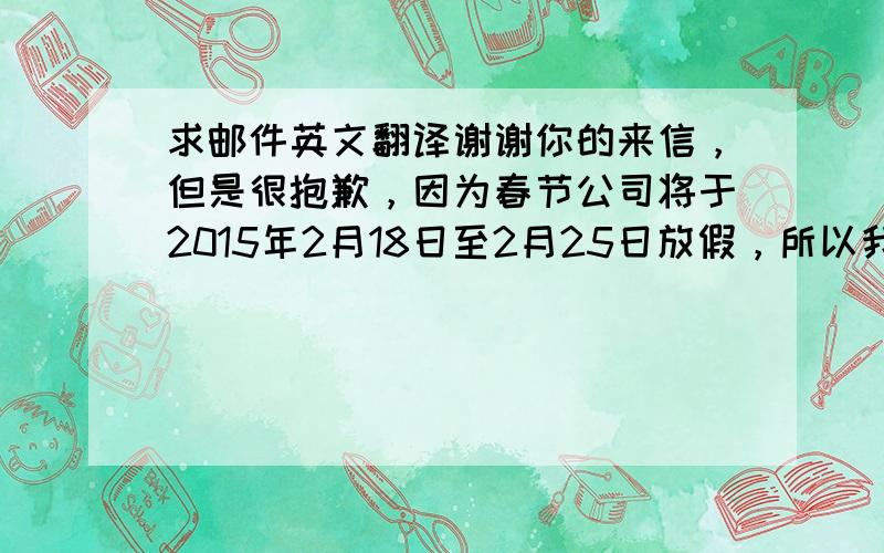 求邮件英文翻译谢谢你的来信，但是很抱歉，因为春节公司将于2015年2月18日至2月25日放假，所以我们暂时不能回复您的邮