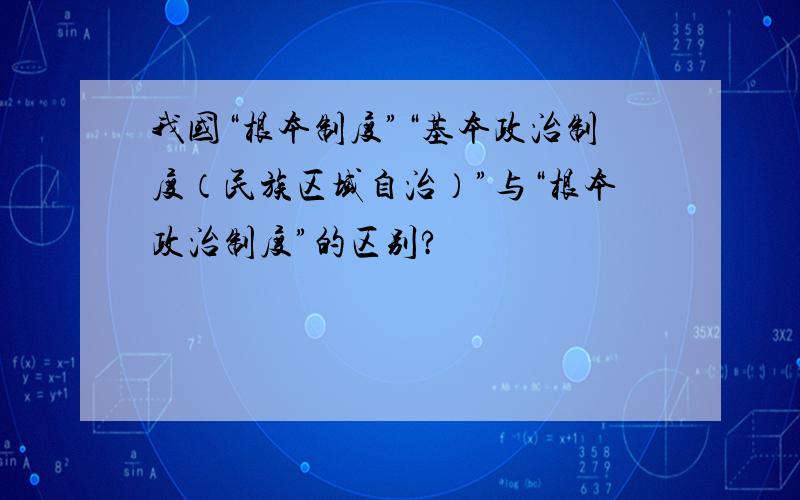 我国“根本制度”“基本政治制度（民族区域自治）”与“根本政治制度”的区别?