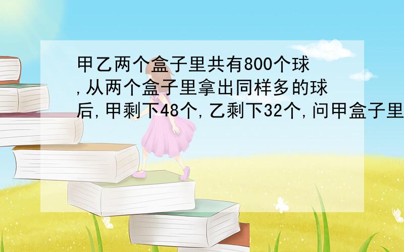 甲乙两个盒子里共有800个球,从两个盒子里拿出同样多的球后,甲剩下48个,乙剩下32个,问甲盒子里原来有多