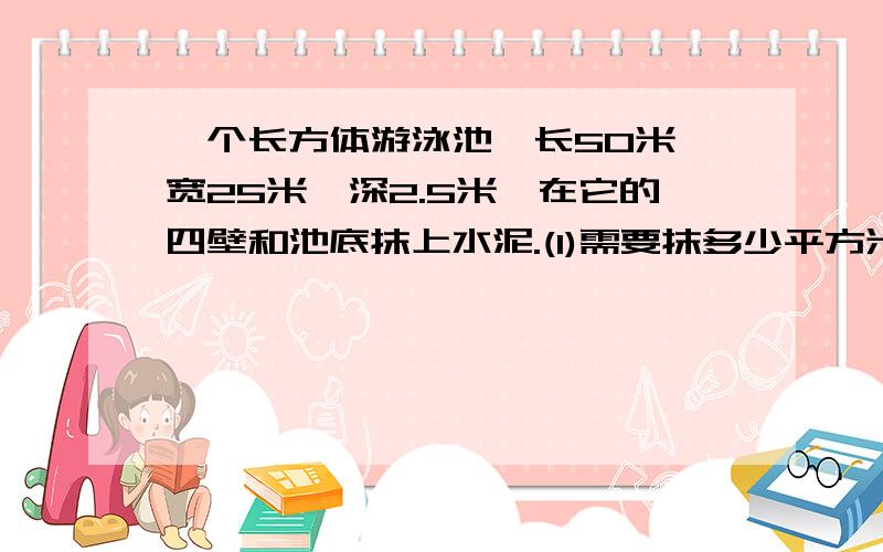 一个长方体游泳池,长50米,宽25米,深2.5米,在它的四壁和池底抹上水泥.(1)需要抹多少平方米水泥?(2)如果平