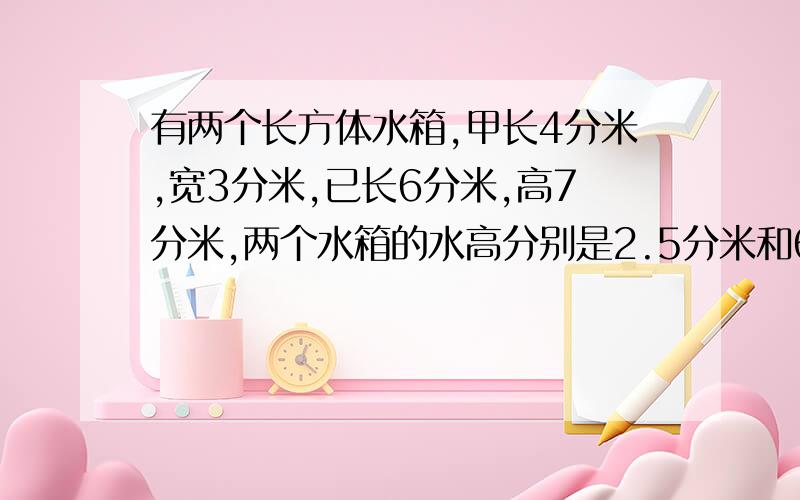 有两个长方体水箱,甲长4分米,宽3分米,已长6分米,高7分米,两个水箱的水高分别是2.5分米和6分米.乙到一些水给甲使两