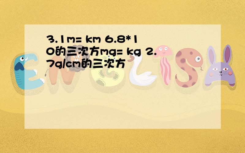 3.1m= km 6.8*10的三次方mg= kg 2.7g/cm的三次方