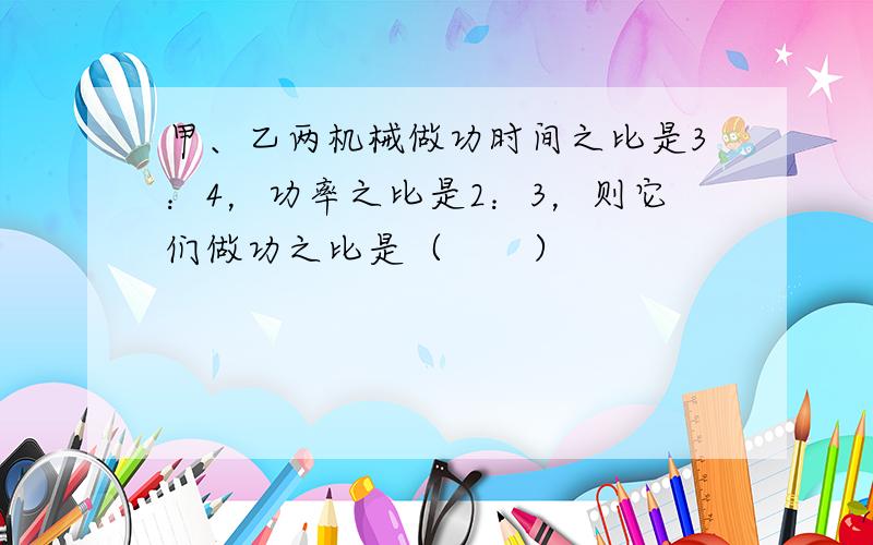 甲、乙两机械做功时间之比是3：4，功率之比是2：3，则它们做功之比是（　　）