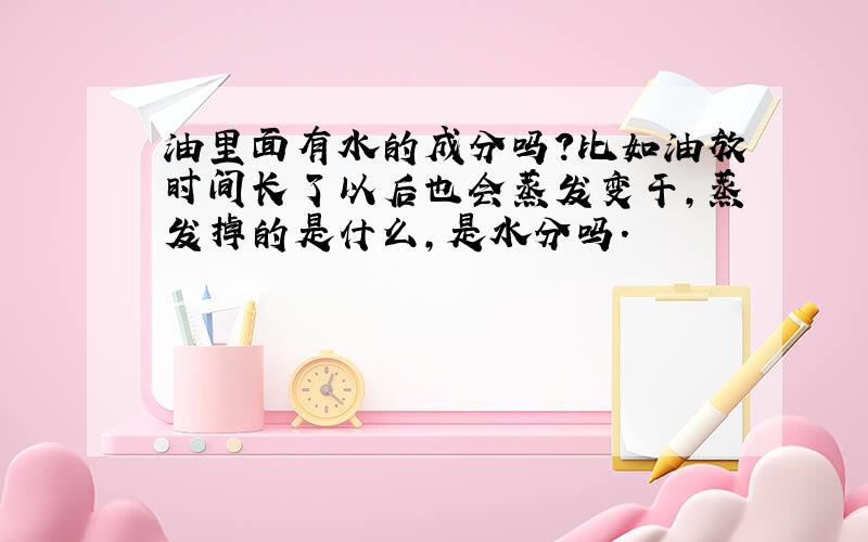 油里面有水的成分吗?比如油放时间长了以后也会蒸发变干,蒸发掉的是什么,是水分吗.