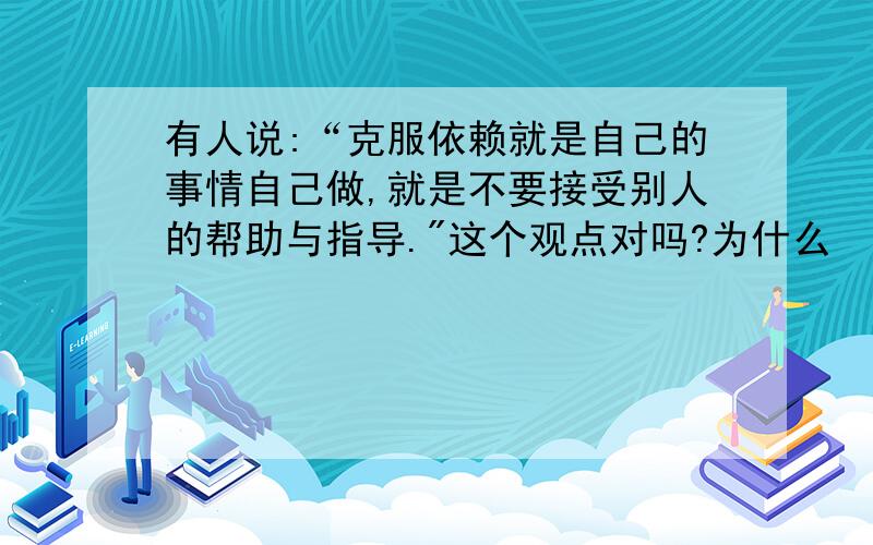 有人说:“克服依赖就是自己的事情自己做,就是不要接受别人的帮助与指导.