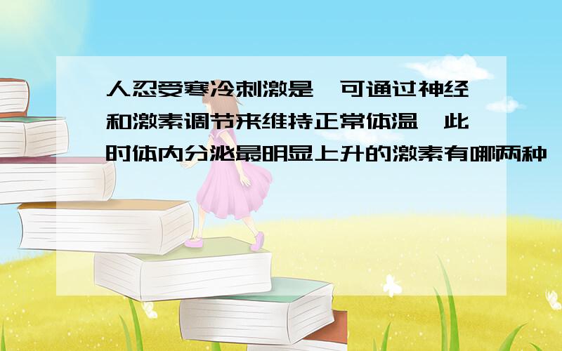 人忍受寒冷刺激是,可通过神经和激素调节来维持正常体温,此时体内分泌最明显上升的激素有哪两种