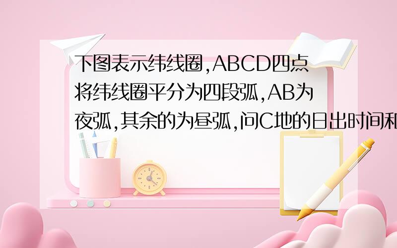 下图表示纬线圈,ABCD四点将纬线圈平分为四段弧,AB为夜弧,其余的为昼弧,问C地的日出时间和太阳直射点