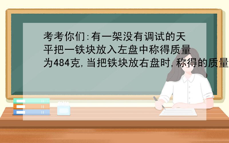 考考你们:有一架没有调试的天平把一铁块放入左盘中称得质量为484克,当把铁块放右盘时,称得的质量为625克