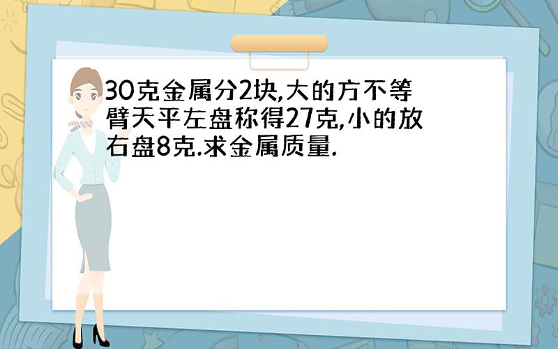 30克金属分2块,大的方不等臂天平左盘称得27克,小的放右盘8克.求金属质量.