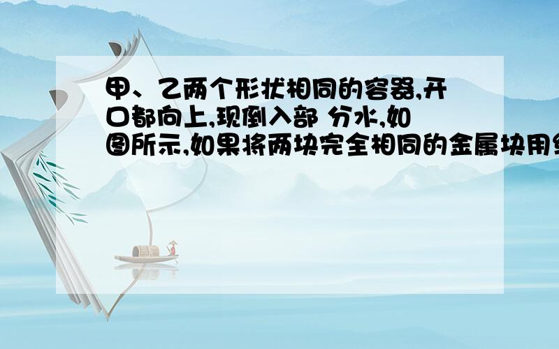 甲、乙两个形状相同的容器,开口都向上,现倒入部 分水,如图所示,如果将两块完全相同的金属块用细 线