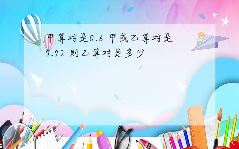 甲算对是0.6 甲或乙算对是0.92 则乙算对是多少