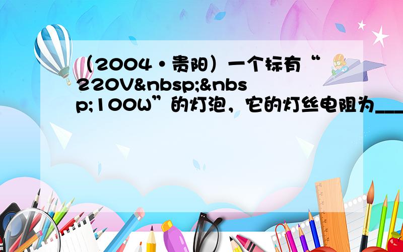 （2004•贵阳）一个标有“220V  100W”的灯泡，它的灯丝电阻为______Ω，在正常发光时