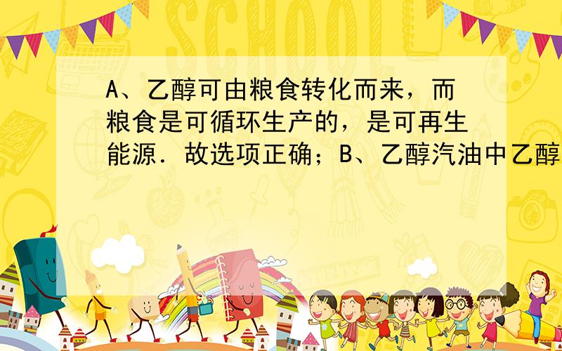 A、乙醇可由粮食转化而来，而粮食是可循环生产的，是可再生能源．故选项正确；B、乙醇汽油中乙醇含量比较低，并且现