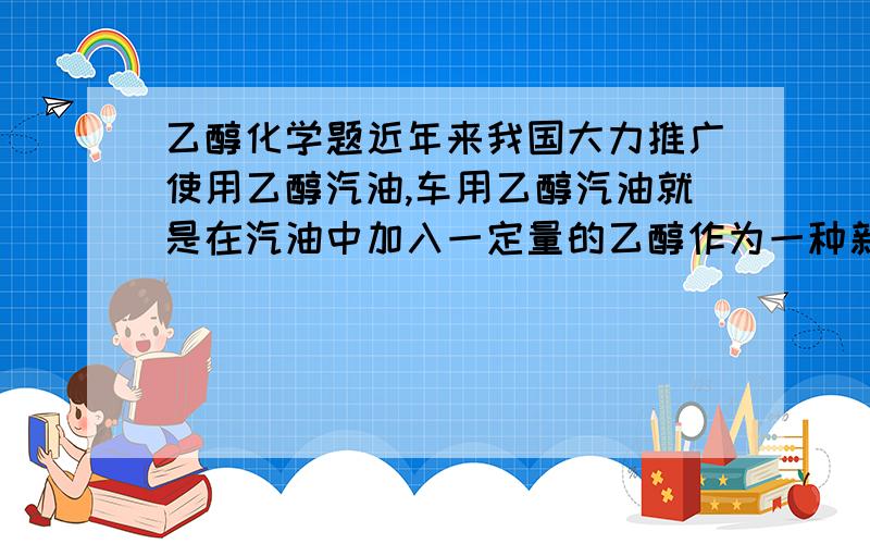 乙醇化学题近年来我国大力推广使用乙醇汽油,车用乙醇汽油就是在汽油中加入一定量的乙醇作为一种新型的混合燃料(1)乙醇燃烧的