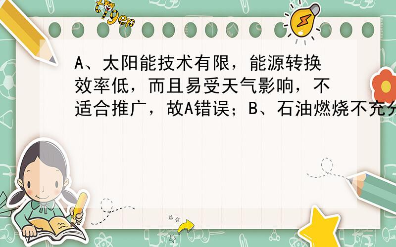 A、太阳能技术有限，能源转换效率低，而且易受天气影响，不适合推广，故A错误；B、石油燃烧不充分时易产生大量CO