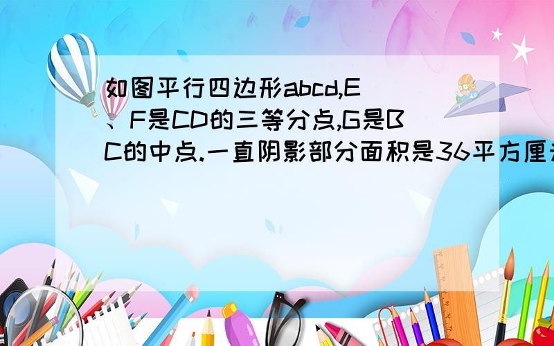 如图平行四边形abcd,E 、F是CD的三等分点,G是BC的中点.一直阴影部分面积是36平方厘米求ABCD的面积