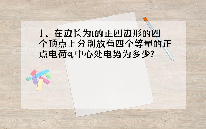 1、在边长为l的正四边形的四个顶点上分别放有四个等量的正点电荷q,中心处电势为多少?