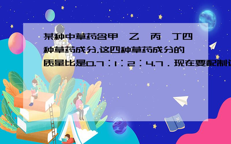 某种中草药含甲、乙、丙、丁四种草药成分，这四种草药成分的质量比是0.7：1：2：4.7．现在要配制这种中药1400克，这