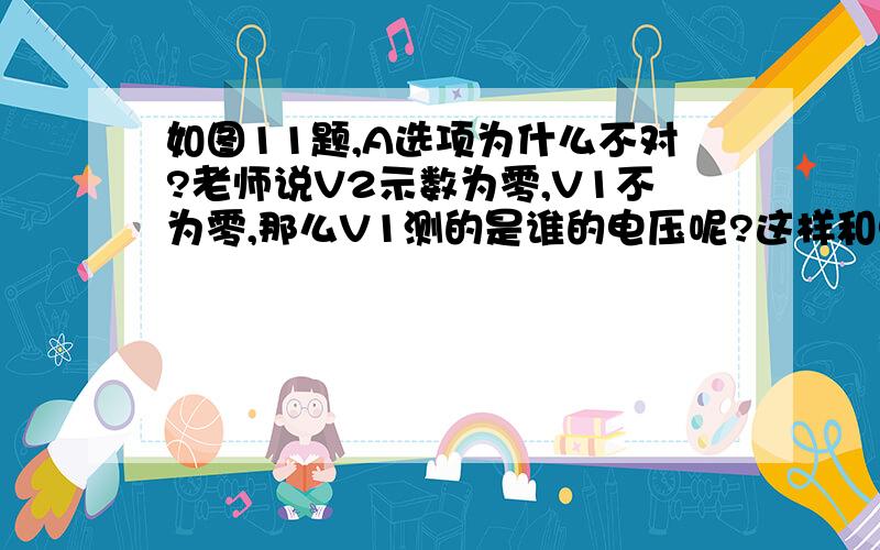 如图11题,A选项为什么不对?老师说V2示数为零,V1不为零,那么V1测的是谁的电压呢?这样和电源电阻并联不是错误的吗?