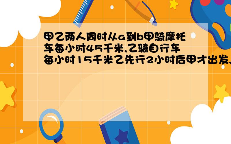 甲乙两人同时从a到b甲骑摩托车每小时45千米,乙骑自行车每小时15千米乙先行2小时后甲才出发,几小时后甲比乙多行60千米