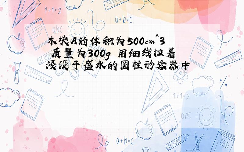 木块A的体积为500cm^3 质量为300g 用细线拉着浸没于盛水的圆柱形容器中