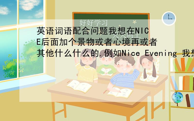 英语词语配合问题我想在NICE后面加个景物或者心境再或者其他什么什么的.例如Nice Evening 我想大家帮我想想n