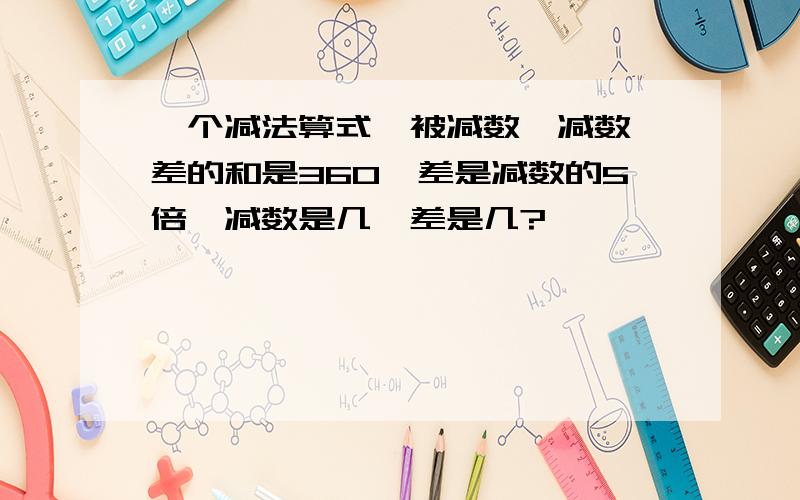 一个减法算式,被减数,减数,差的和是360,差是减数的5倍,减数是几,差是几?