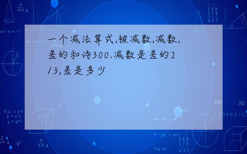 一个减法算式,被减数,减数,差的和诗300.减数是差的2/3,差是多少