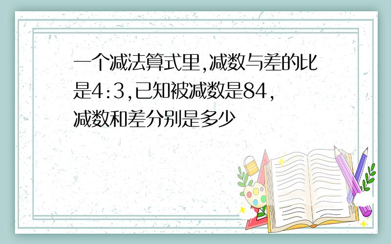 一个减法算式里,减数与差的比是4:3,已知被减数是84,减数和差分别是多少