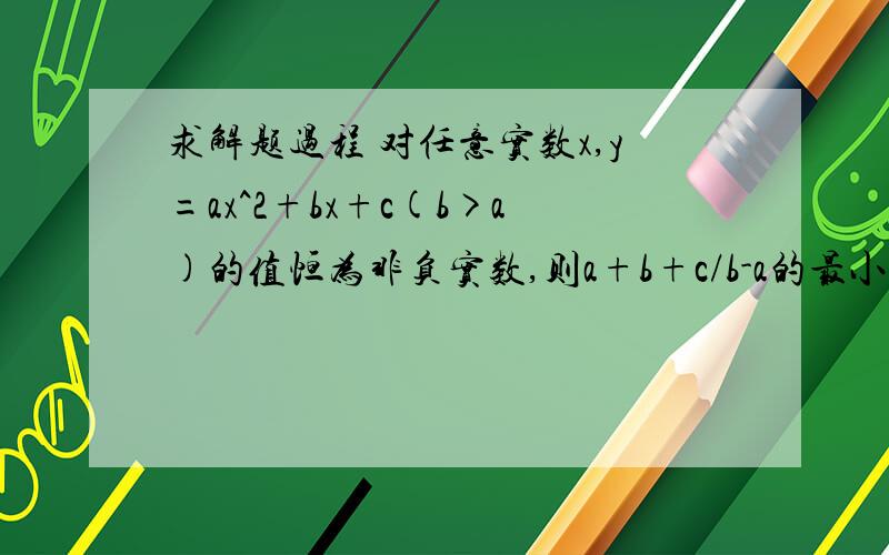 求解题过程 对任意实数x,y=ax^2+bx+c(b>a)的值恒为非负实数,则a+b+c/b-a的最小值为