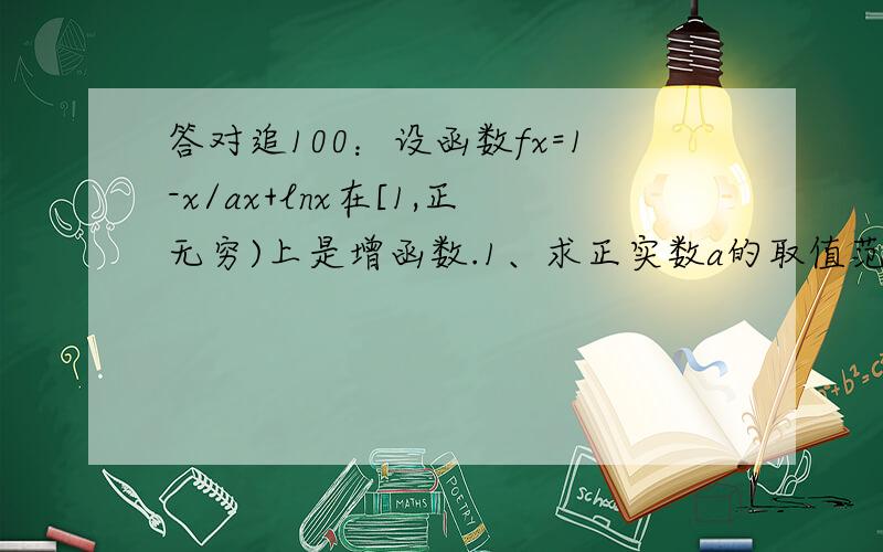 答对追100：设函数fx=1-x/ax+lnx在[1,正无穷)上是增函数.1、求正实数a的取值范围.2、设b>0,a>1