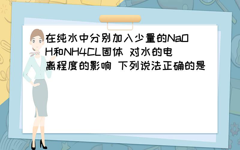 在纯水中分别加入少量的NaOH和NH4CL固体 对水的电离程度的影响 下列说法正确的是