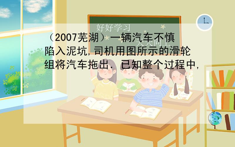 （2007芜湖）一辆汽车不慎陷入泥坑,司机用图所示的滑轮组将汽车拖出．已知整个过程中,