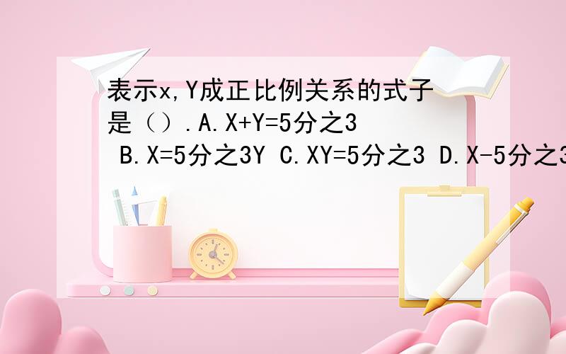 表示x,Y成正比例关系的式子是（）.A.X+Y=5分之3 B.X=5分之3Y C.XY=5分之3 D.X-5分之3=y