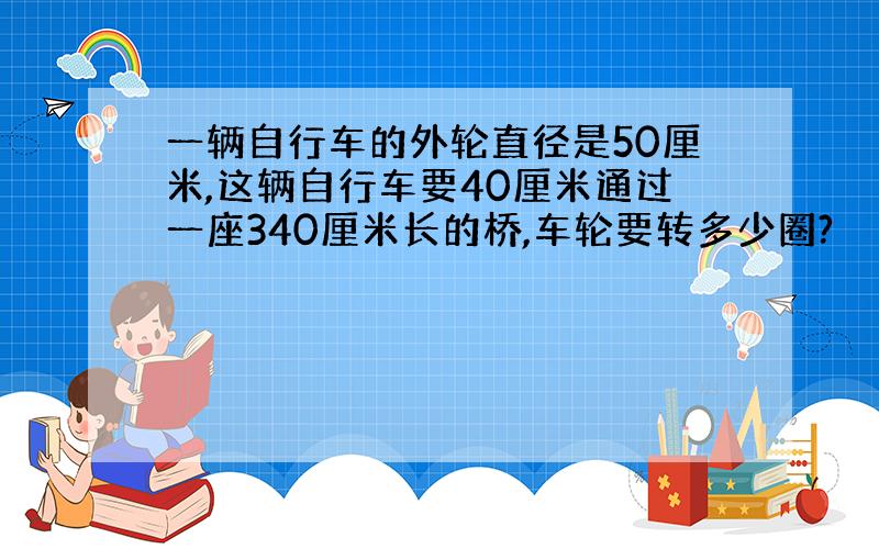 一辆自行车的外轮直径是50厘米,这辆自行车要40厘米通过一座340厘米长的桥,车轮要转多少圈?