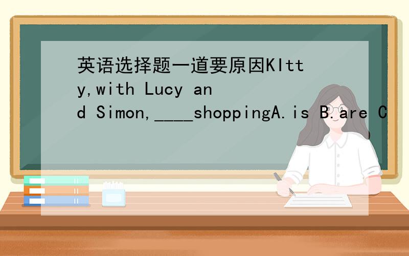 英语选择题一道要原因KItty,with Lucy and Simon,____shoppingA.is B.are C