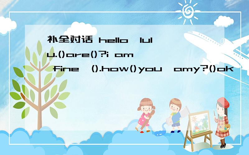 补全对话 hello,lulu.()are()?i am fine,().how()you,amy?()ok