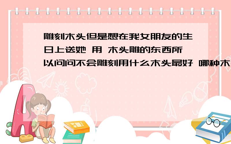 雕刻木头但是想在我女朋友的生日上送她 用 木头雕的东西所以问问不会雕刻用什么木头最好 哪种木头最好雕 适合我这种类型还有