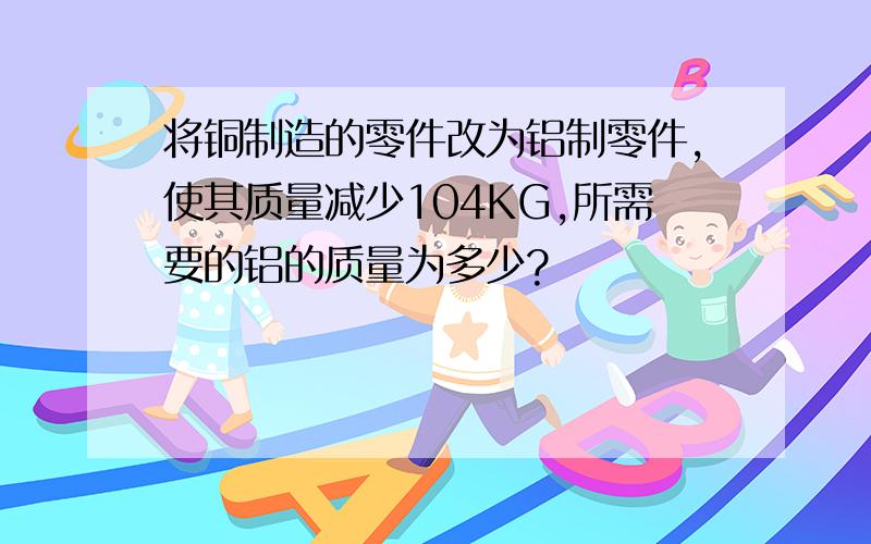 将铜制造的零件改为铝制零件,使其质量减少104KG,所需要的铝的质量为多少?