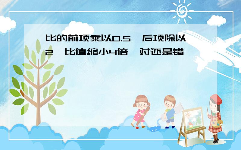 比的前项乘以0.5,后项除以2,比值缩小4倍,对还是错