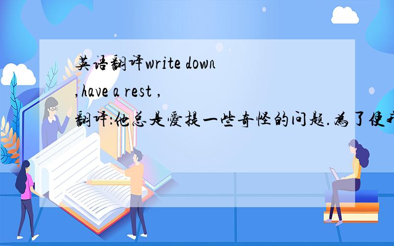 英语翻译write down,have a rest ,翻译：他总是爱提一些奇怪的问题.为了使我们能过上幸福生活,我们应