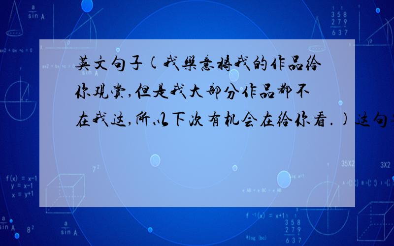 英文句子(我乐意将我的作品给你观赏,但是我大部分作品都不在我这,所以下次有机会在给你看.)这句要怎么翻成英语!请不要用翻