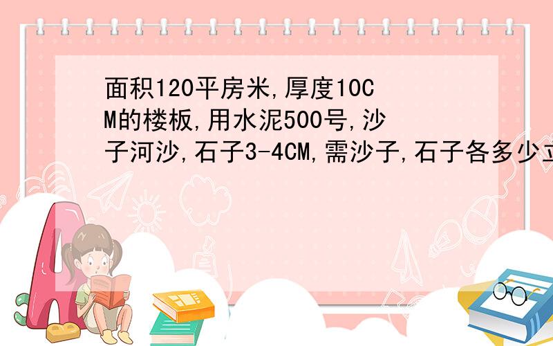 面积120平房米,厚度10CM的楼板,用水泥500号,沙子河沙,石子3-4CM,需沙子,石子各多少立方米,用泥头车要各几