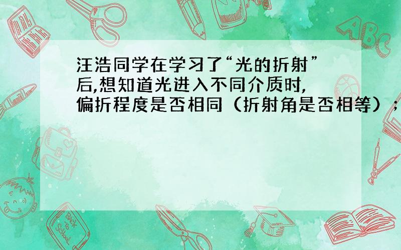 汪浩同学在学习了“光的折射”后,想知道光进入不同介质时,偏折程度是否相同（折射角是否相等）；如不同,偏折程度跟什么因素有