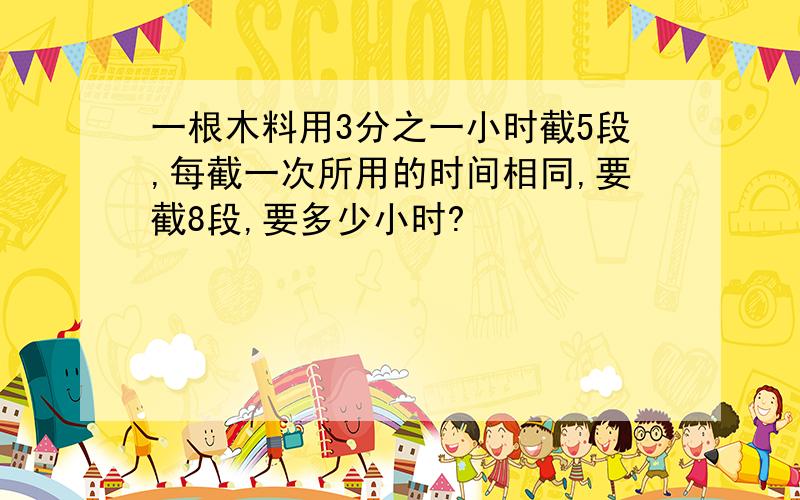 一根木料用3分之一小时截5段,每截一次所用的时间相同,要截8段,要多少小时?