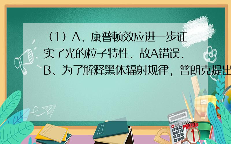 （1）A、康普顿效应进一步证实了光的粒子特性．故A错误．B、为了解释黑体辐射规律，普朗克提出电磁辐射的能量的量