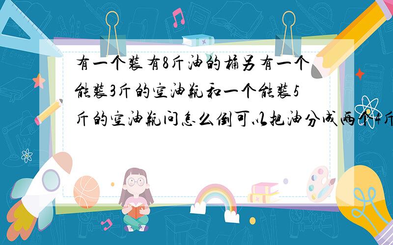 有一个装有8斤油的桶另有一个能装3斤的空油瓶和一个能装5斤的空油瓶问怎么倒可以把油分成两个4斤的